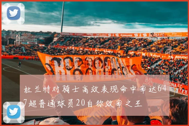 杜兰特对骑士高效表现命中率达647超普通球员20自称效率之王