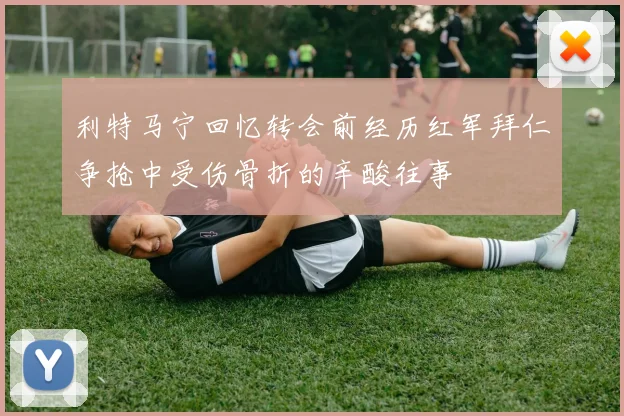 利特马宁回忆转会前经历红军拜仁争抢中受伤骨折的辛酸往事