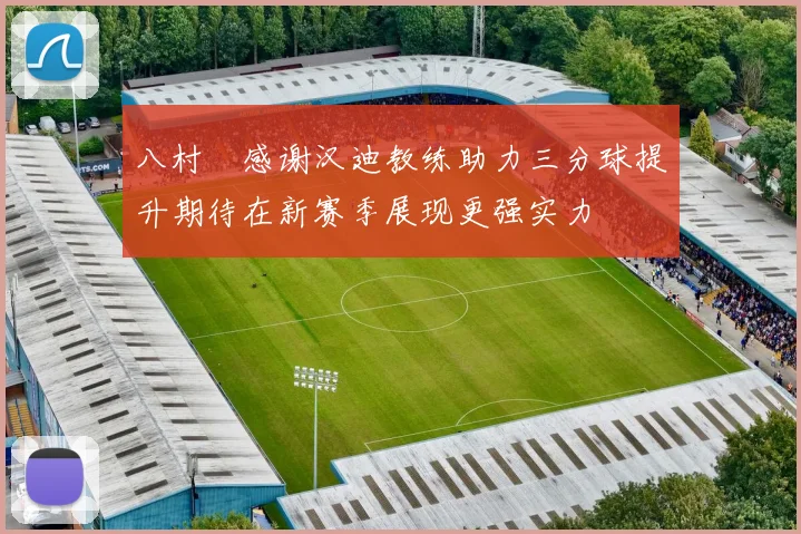 八村塁感谢汉迪教练助力三分球提升期待在新赛季展现更强实力
