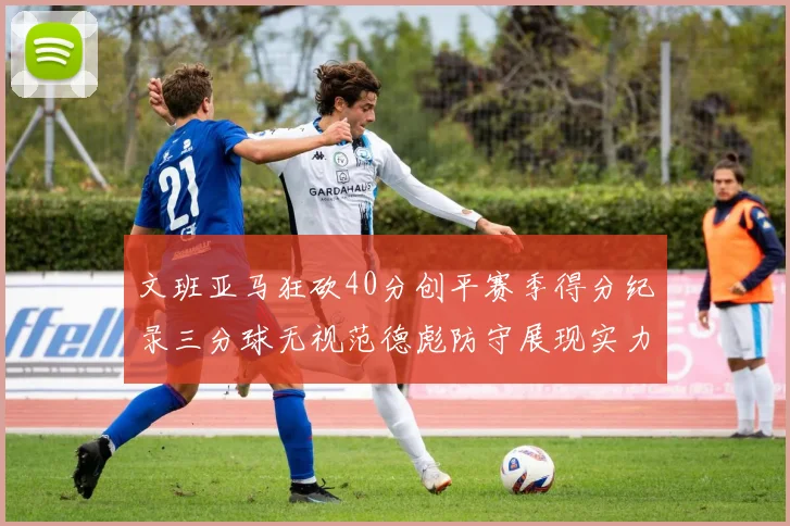 文班亚马狂砍40分创平赛季得分纪录三分球无视范德彪防守展现实力