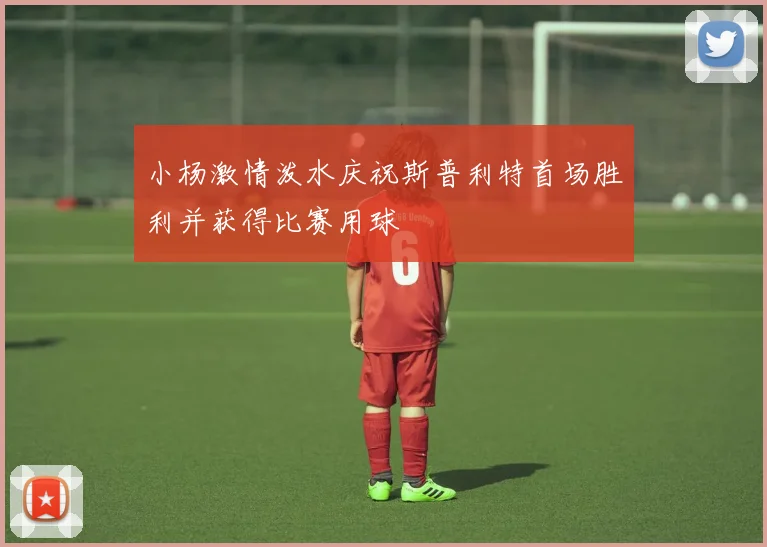 小杨激情泼水庆祝斯普利特首场胜利并获得比赛用球