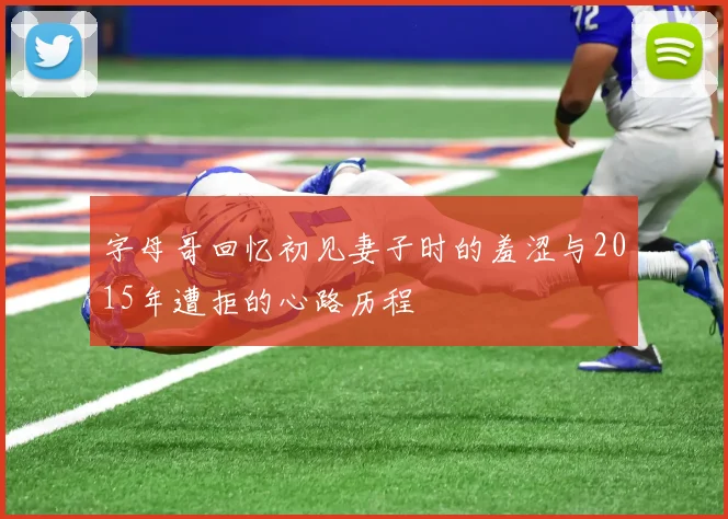 字母哥回忆初见妻子时的羞涩与2015年遭拒的心路历程