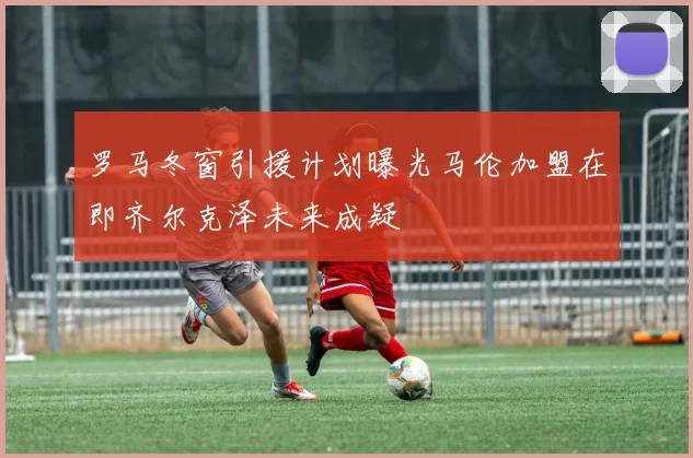 罗马冬窗引援计划曝光马伦加盟在即齐尔克泽未来成疑