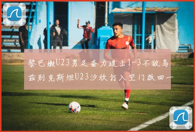黎巴嫩U23男足奋力追击1-3不敌乌兹别克斯坦U23沙欣打入空门扳回一城