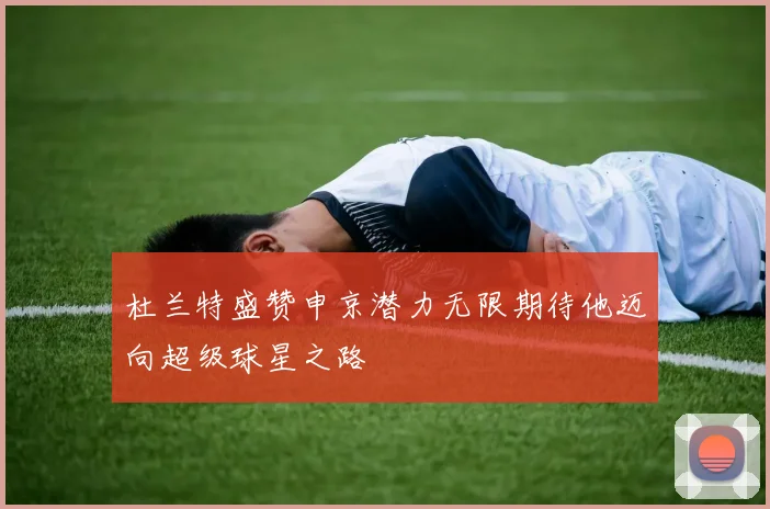 杜兰特盛赞申京潜力无限期待他迈向超级球星之路