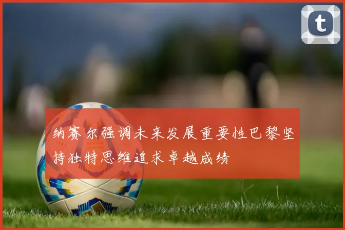 纳赛尔强调未来发展重要性巴黎坚持独特思维追求卓越成绩