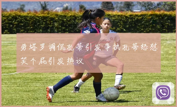 劳塔罗调侃孔蒂引发争执孔蒂怒怼笑个屁引发热议