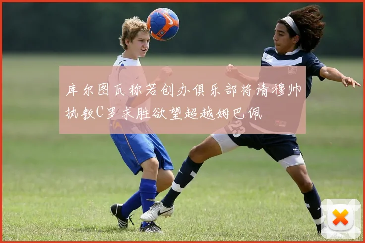 库尔图瓦称若创办俱乐部将请穆帅执教C罗求胜欲望超越姆巴佩