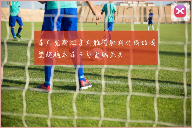 菲利克斯坦言利雅得胜利对我的渴望超越本菲卡与金钱无关