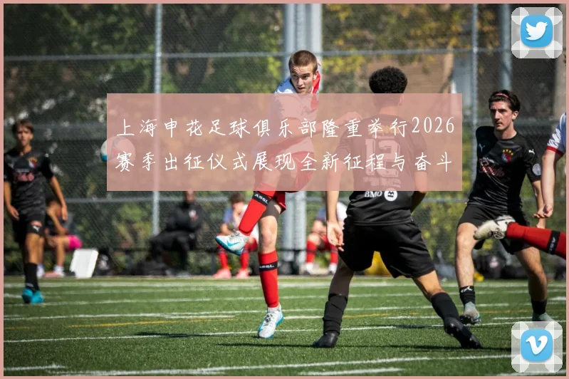 上海申花足球俱乐部隆重举行2026赛季出征仪式展现全新征程与奋斗目标