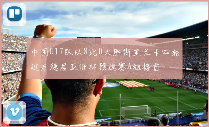中国U17队以8比0大胜斯里兰卡四轮过后稳居亚洲杯预选赛A组榜首