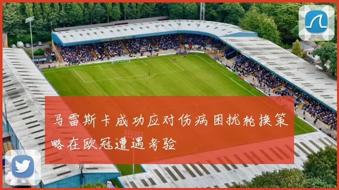 马雷斯卡成功应对伤病困扰轮换策略在欧冠遭遇考验