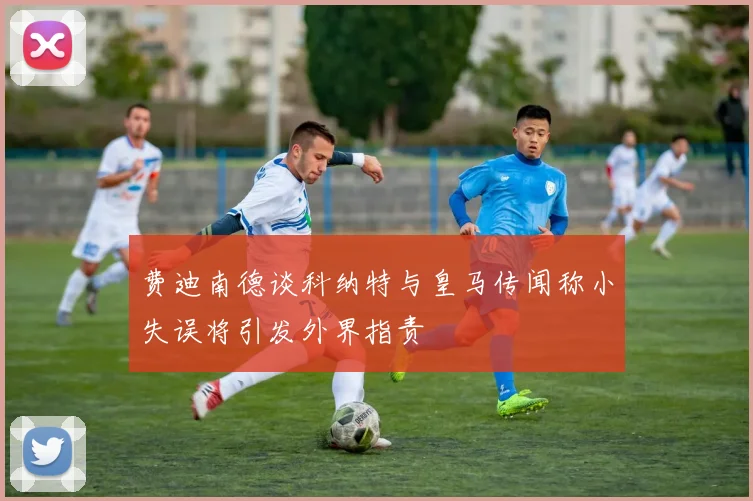 费迪南德谈科纳特与皇马传闻称小失误将引发外界指责