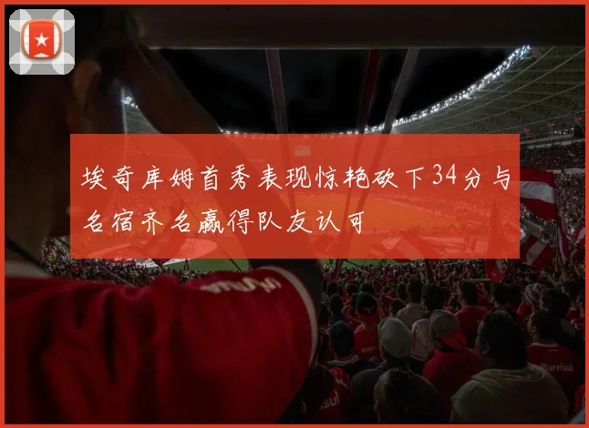 埃奇库姆首秀表现惊艳砍下34分与名宿齐名赢得队友认可