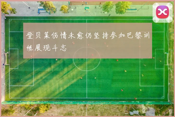 登贝莱伤情未愈仍坚持参加巴黎训练展现斗志