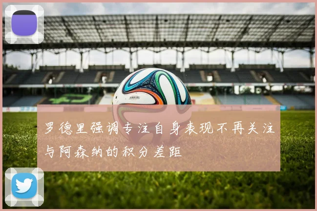 罗德里强调专注自身表现不再关注与阿森纳的积分差距