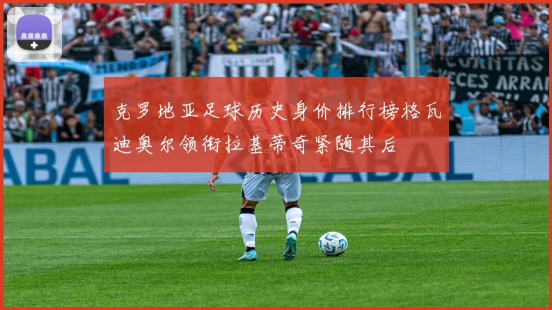 克罗地亚足球历史身价排行榜格瓦迪奥尔领衔拉基蒂奇紧随其后