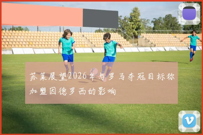 苏莱展望2026年与罗马夺冠目标称加盟因德罗西的影响