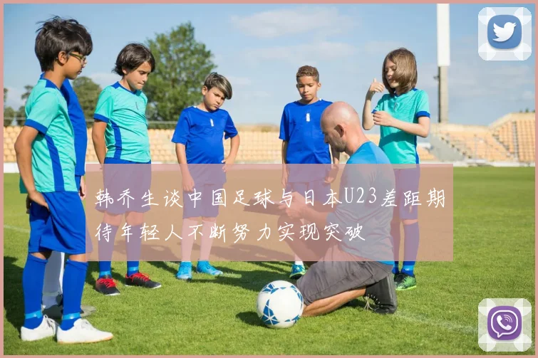 韩乔生谈中国足球与日本U23差距期待年轻人不断努力实现突破