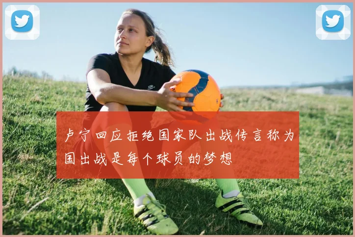 卢宁回应拒绝国家队出战传言称为国出战是每个球员的梦想