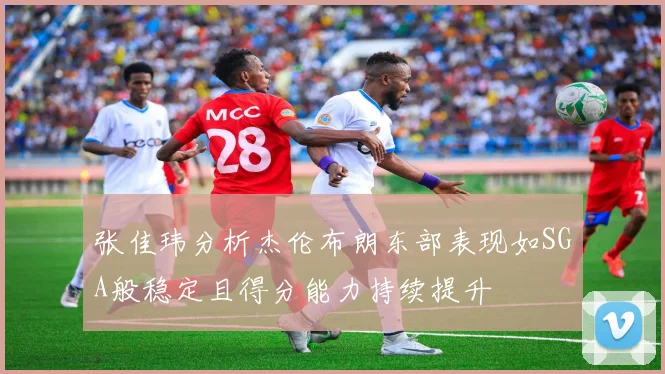 张佳玮分析杰伦布朗东部表现如SGA般稳定且得分能力持续提升